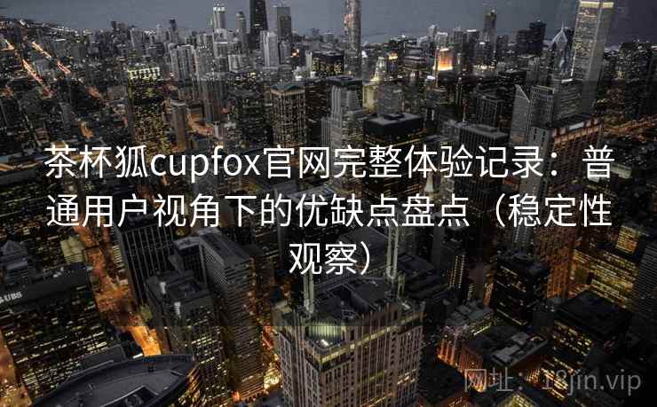 茶杯狐cupfox官网完整体验记录：普通用户视角下的优缺点盘点（稳定性观察）