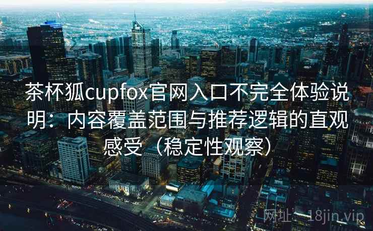 茶杯狐cupfox官网入口不完全体验说明：内容覆盖范围与推荐逻辑的直观感受（稳定性观察）