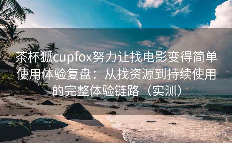 茶杯狐cupfox努力让找电影变得简单使用体验复盘：从找资源到持续使用的完整体验链路（实测）