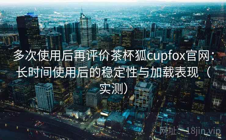 多次使用后再评价茶杯狐cupfox官网：长时间使用后的稳定性与加载表现（实测）