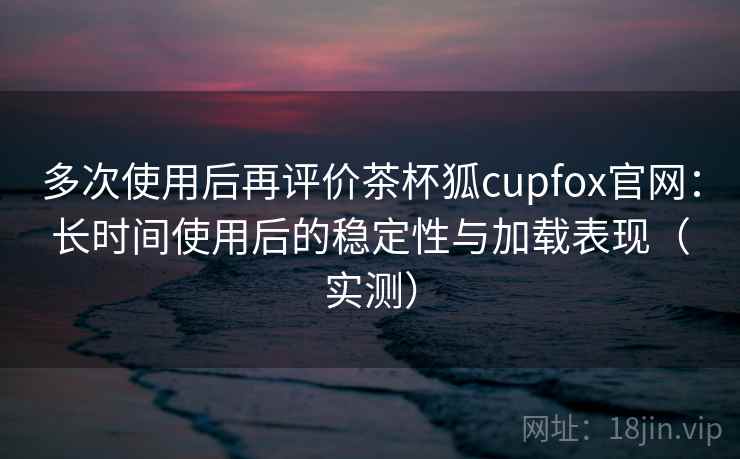 多次使用后再评价茶杯狐cupfox官网：长时间使用后的稳定性与加载表现（实测）