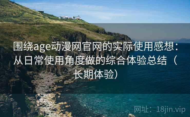 围绕age动漫网官网的实际使用感想：从日常使用角度做的综合体验总结（长期体验）