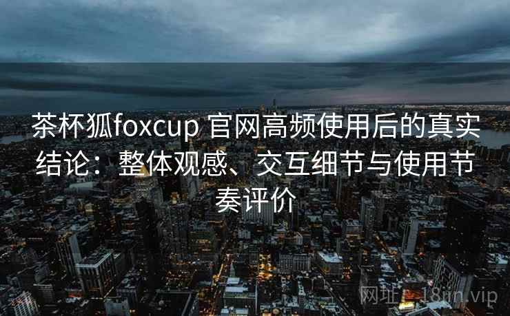 茶杯狐foxcup 官网高频使用后的真实结论:整体观感、交互细节与使用节奏评价 茶杯狐foxcup 官网高频使用后的真实结论:整体观感、交互细节与使用节奏评价