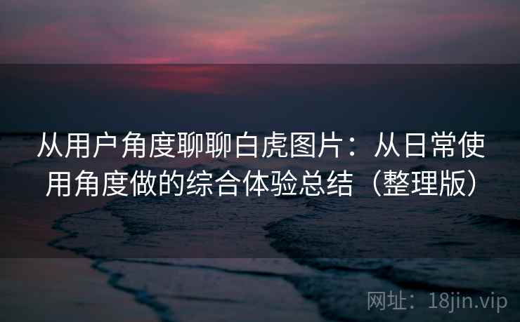 从用户角度聊聊白虎图片：从日常使用角度做的综合体验总结（整理版）