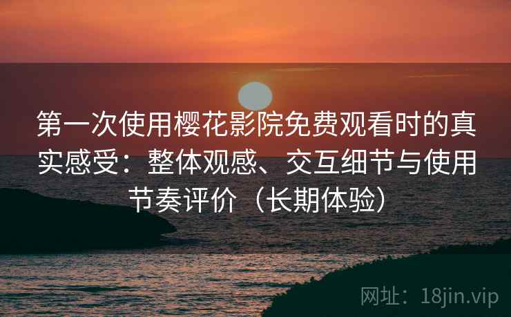 第一次使用樱花影院免费观看时的真实感受：整体观感、交互细节与使用节奏评价（长期体验）