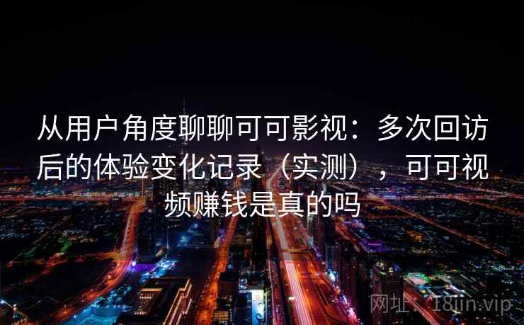 从用户角度聊聊可可影视：多次回访后的体验变化记录（实测），可可视频赚钱是真的吗