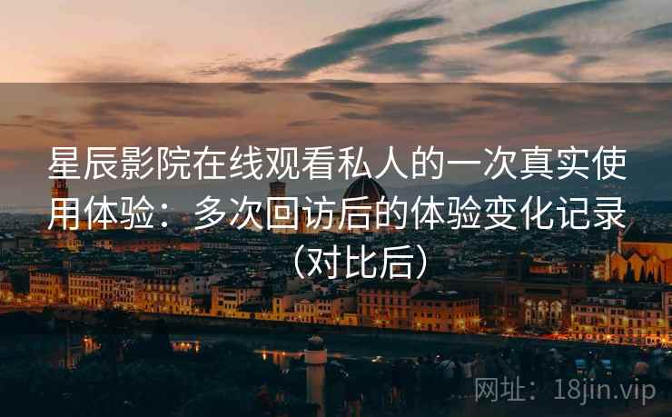 星辰影院在线观看私人的一次真实使用体验：多次回访后的体验变化记录（对比后）