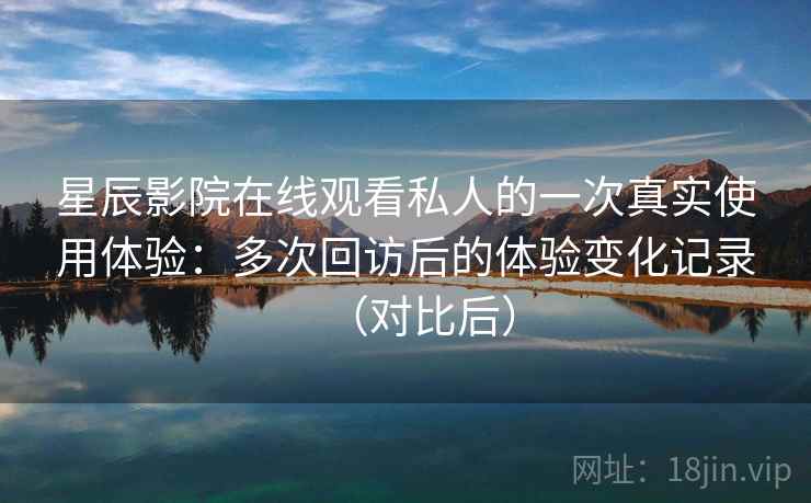 星辰影院在线观看私人的一次真实使用体验：多次回访后的体验变化记录（对比后）
