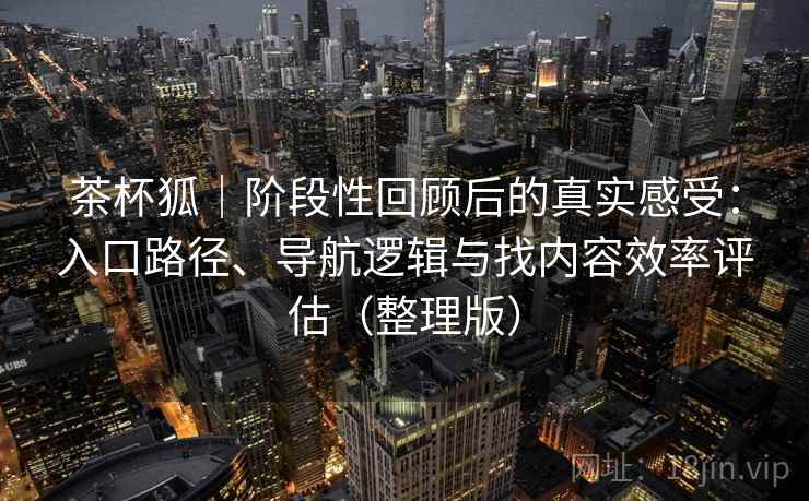 茶杯狐｜阶段性回顾后的真实感受：入口路径、导航逻辑与找内容效率评估（整理版）