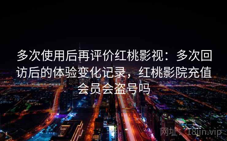多次使用后再评价红桃影视：多次回访后的体验变化记录，红桃影院充值会员会盗号吗