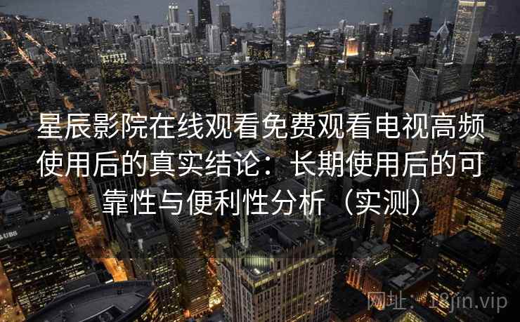 星辰影院在线观看免费观看电视高频使用后的真实结论：长期使用后的可靠性与便利性分析（实测）