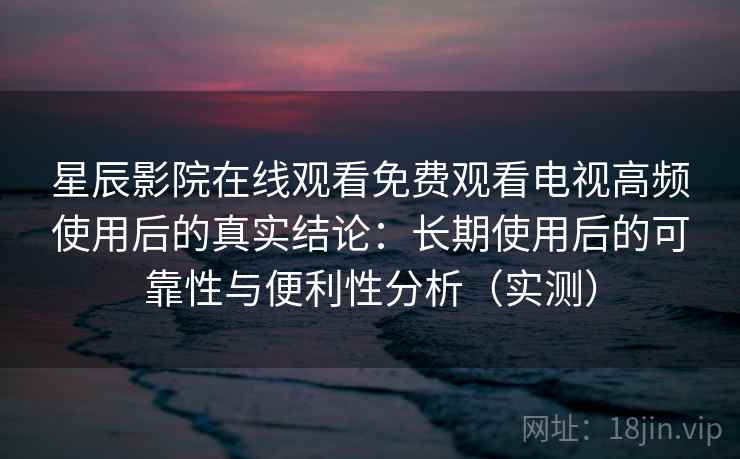 星辰影院在线观看免费观看电视高频使用后的真实结论：长期使用后的可靠性与便利性分析（实测）