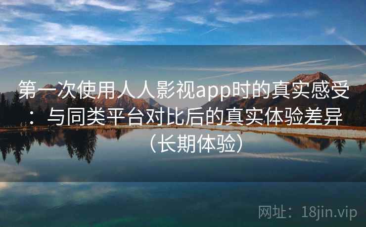 第一次使用人人影视app时的真实感受：与同类平台对比后的真实体验差异（长期体验）