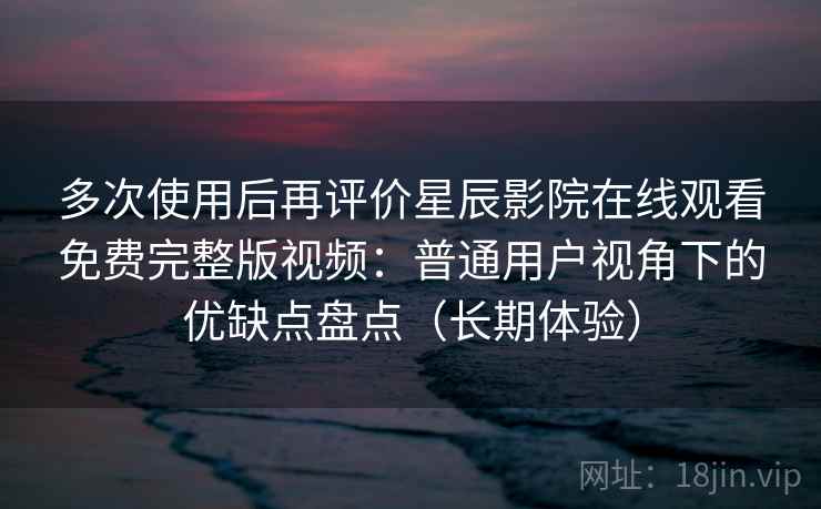 多次使用后再评价星辰影院在线观看免费完整版视频：普通用户视角下的优缺点盘点（长期体验）