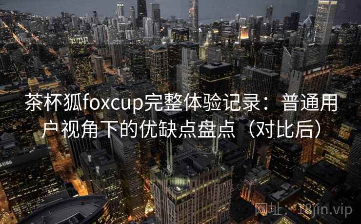 茶杯狐foxcup完整体验记录：普通用户视角下的优缺点盘点（对比后）