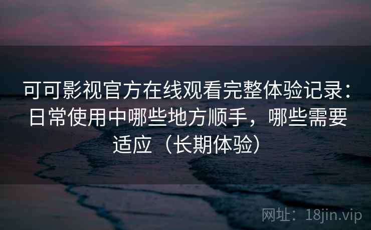 可可影视官方在线观看完整体验记录：日常使用中哪些地方顺手，哪些需要适应（长期体验）