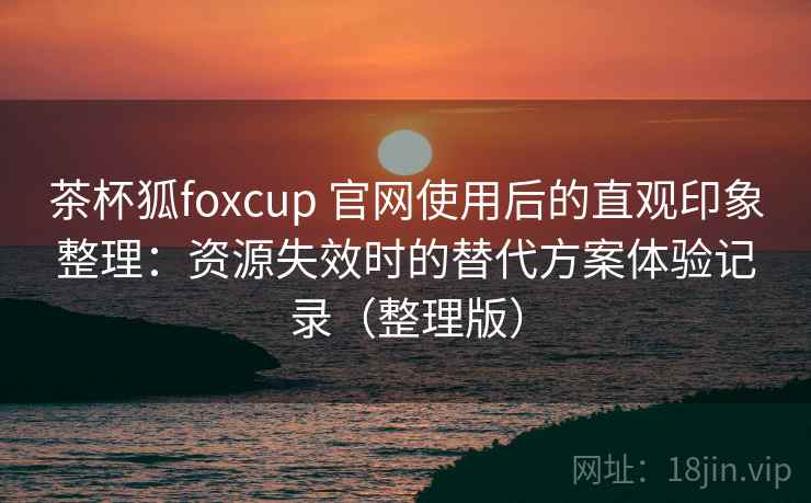 茶杯狐foxcup 官网使用后的直观印象整理：资源失效时的替代方案体验记录（整理版）