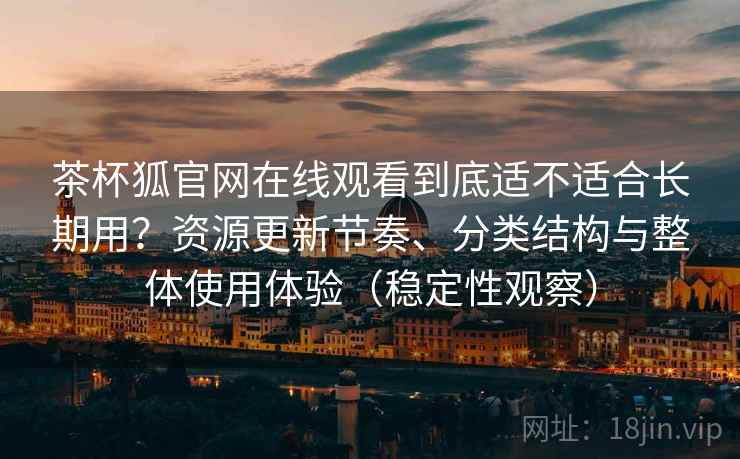 茶杯狐官网在线观看到底适不适合长期用？资源更新节奏、分类结构与整体使用体验（稳定性观察）