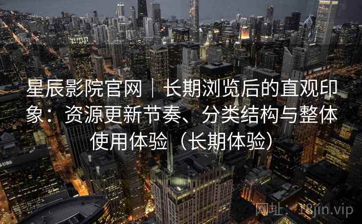 星辰影院官网｜长期浏览后的直观印象：资源更新节奏、分类结构与整体使用体验（长期体验）