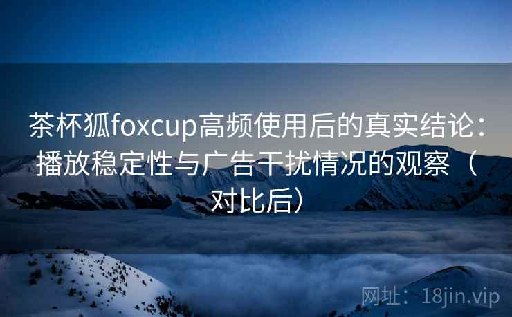 茶杯狐foxcup高频使用后的真实结论：播放稳定性与广告干扰情况的观察（对比后）