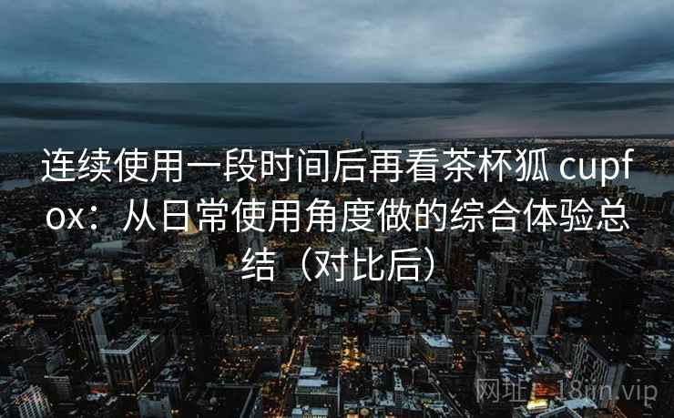 连续使用一段时间后再看茶杯狐 cupfox：从日常使用角度做的综合体验总结（对比后）