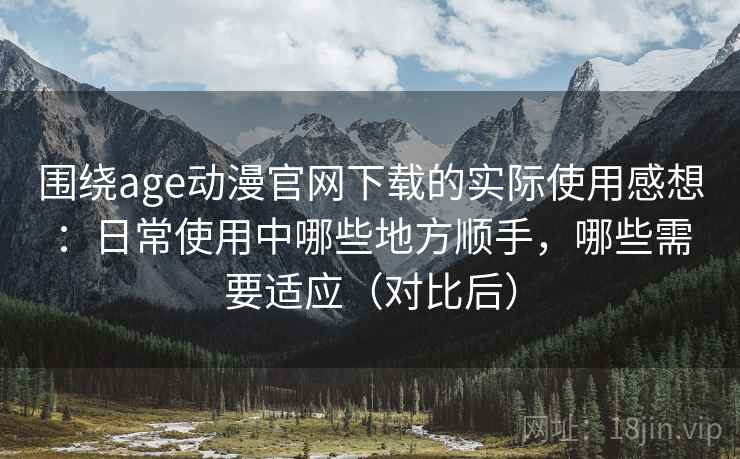围绕age动漫官网下载的实际使用感想：日常使用中哪些地方顺手，哪些需要适应（对比后）