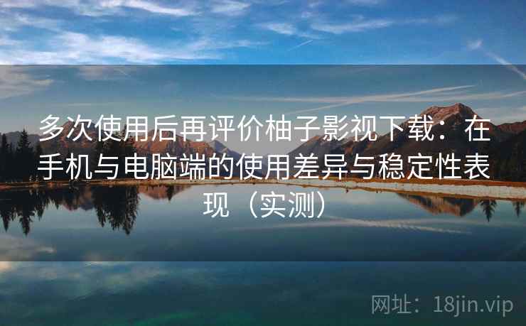 多次使用后再评价柚子影视下载：在手机与电脑端的使用差异与稳定性表现（实测）