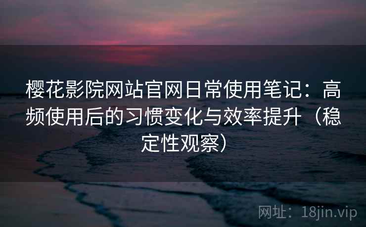 樱花影院网站官网日常使用笔记：高频使用后的习惯变化与效率提升（稳定性观察）