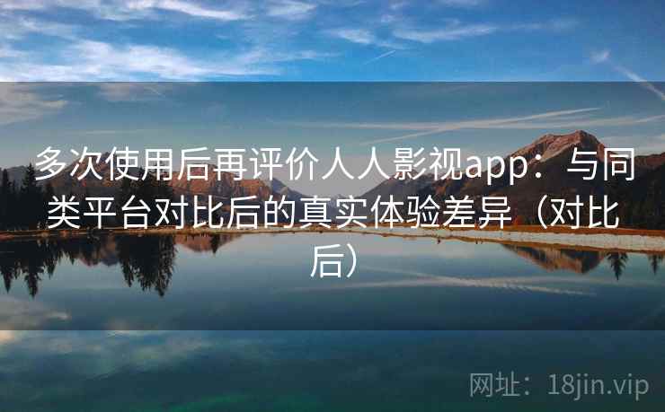 多次使用后再评价人人影视app：与同类平台对比后的真实体验差异（对比后）