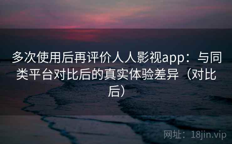 多次使用后再评价人人影视app：与同类平台对比后的真实体验差异（对比后）