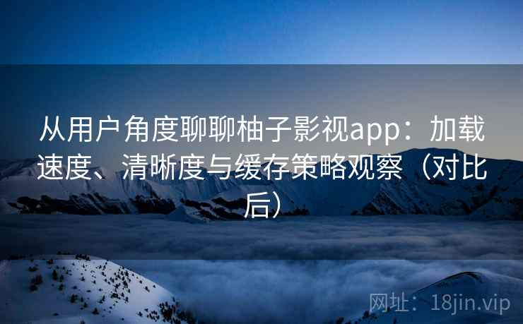 从用户角度聊聊柚子影视app：加载速度、清晰度与缓存策略观察（对比后）