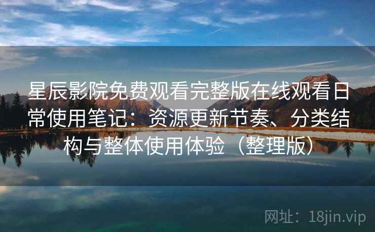 星辰影院免费观看完整版在线观看日常使用笔记：资源更新节奏、分类结构与整体使用体验（整理版）