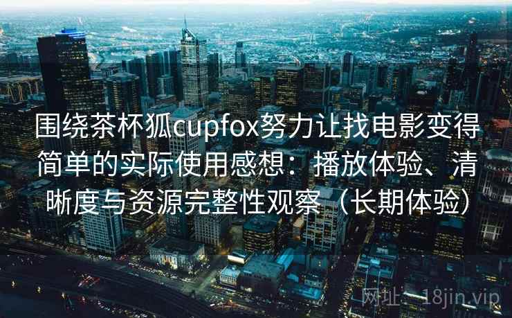 围绕茶杯狐cupfox努力让找电影变得简单的实际使用感想:播放体验、清晰度与资源完整性观察(长期体验) 围绕茶杯狐cupfox努力让找电影变得简单的实际使用感想:播放体验、清晰度与资源完整性观察(长期体验)