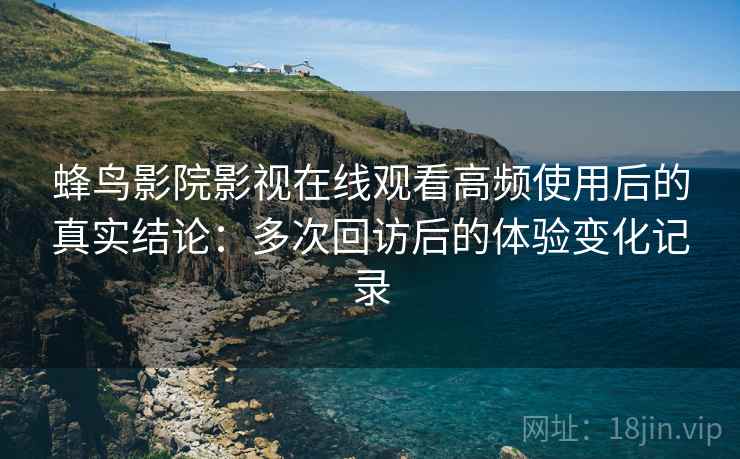 蜂鸟影院影视在线观看高频使用后的真实结论：多次回访后的体验变化记录