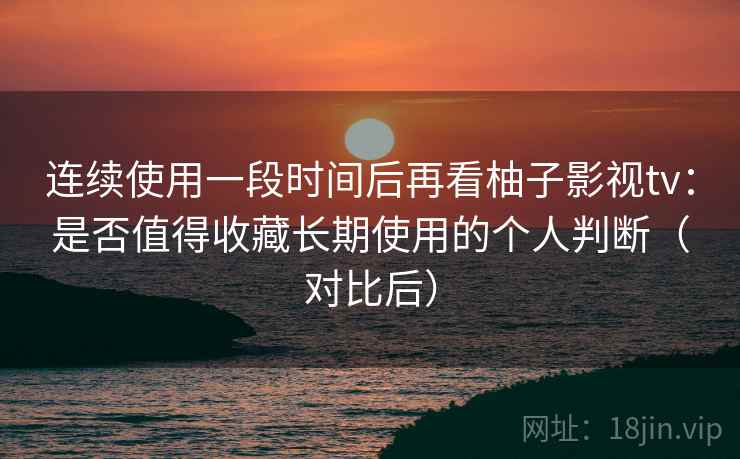 连续使用一段时间后再看柚子影视tv：是否值得收藏长期使用的个人判断（对比后）