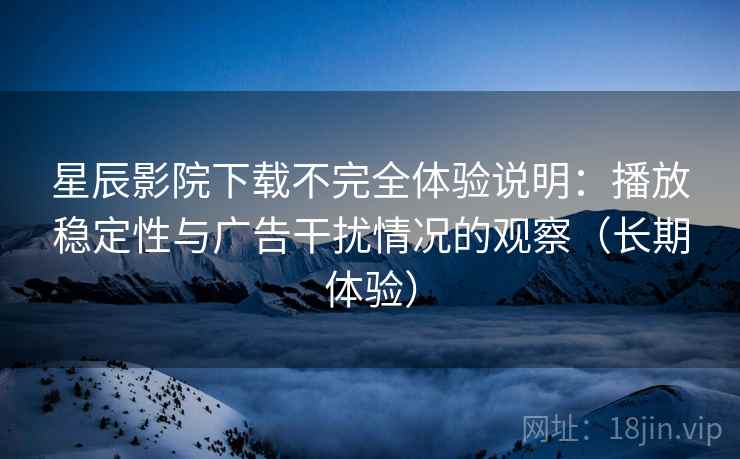 星辰影院下载不完全体验说明：播放稳定性与广告干扰情况的观察（长期体验）