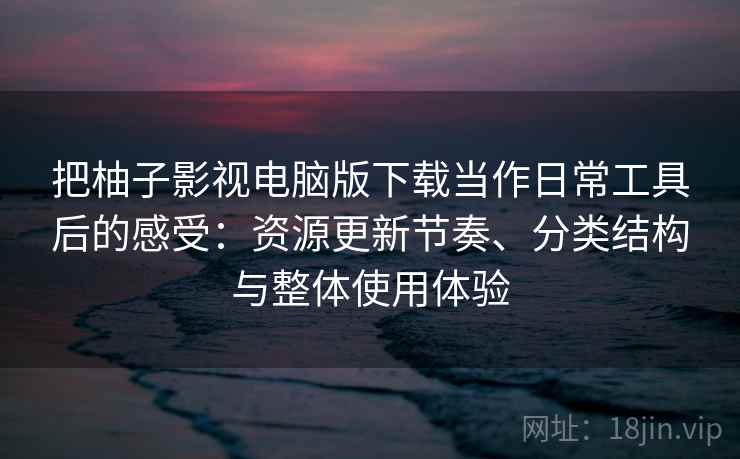 把柚子影视电脑版下载当作日常工具后的感受：资源更新节奏、分类结构与整体使用体验