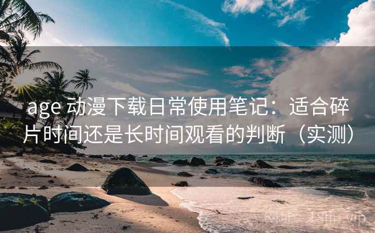 age 动漫下载日常使用笔记:适合碎片时间还是长时间观看的判断(实测) age 动漫下载日常使用笔记:适合碎片时间还是长时间观看的判断(实测)