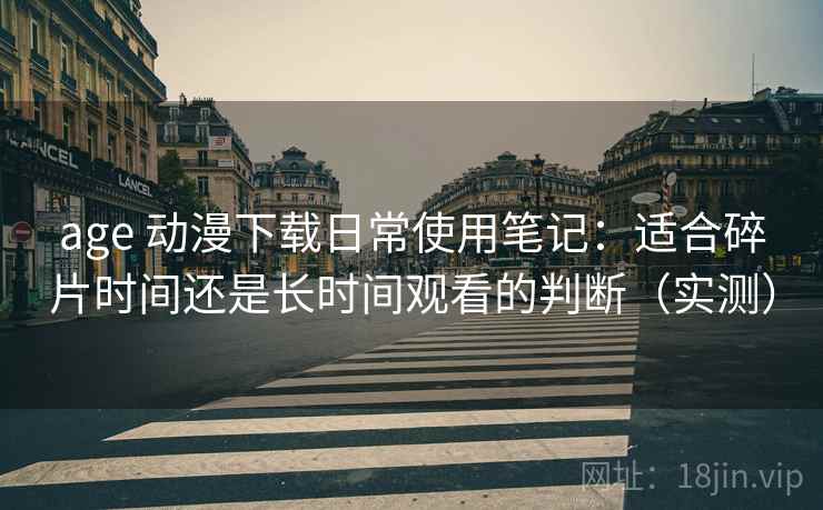 age 动漫下载日常使用笔记：适合碎片时间还是长时间观看的判断（实测）