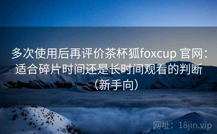 多次使用后再评价茶杯狐foxcup 官网:适合碎片时间还是长时间观看的判断(新手向) 多次使用后再评价茶杯狐foxcup 官网:适合碎片时间还是长时间观看的判断(新手向)