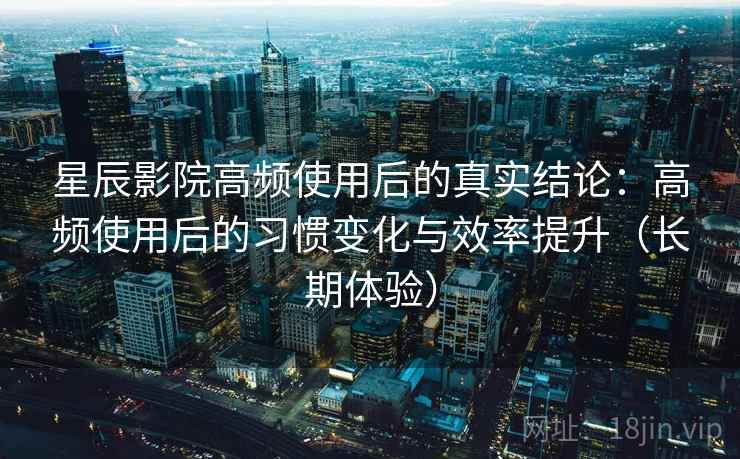 星辰影院高频使用后的真实结论：高频使用后的习惯变化与效率提升（长期体验）