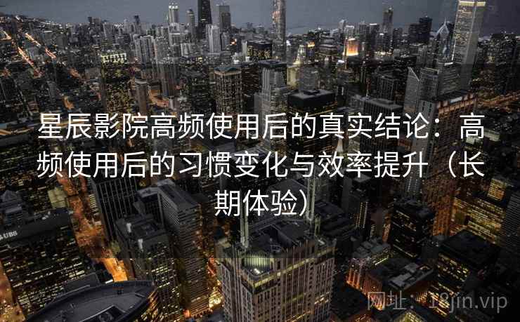 星辰影院高频使用后的真实结论：高频使用后的习惯变化与效率提升（长期体验）