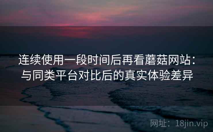 连续使用一段时间后再看蘑菇网站：与同类平台对比后的真实体验差异