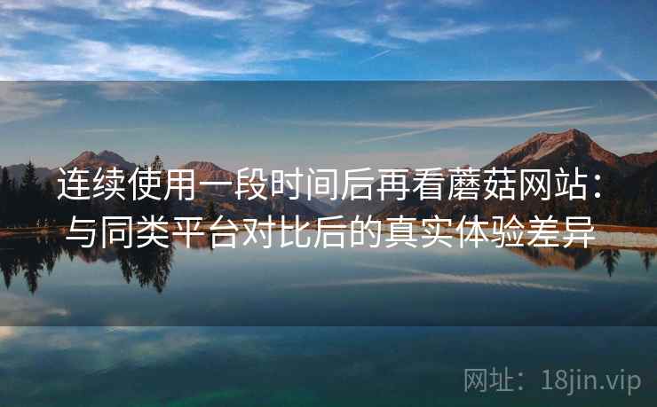 连续使用一段时间后再看蘑菇网站:与同类平台对比后的真实体验差异 连续使用一段时间后再看蘑菇网站:与同类平台对比后的真实体验差异