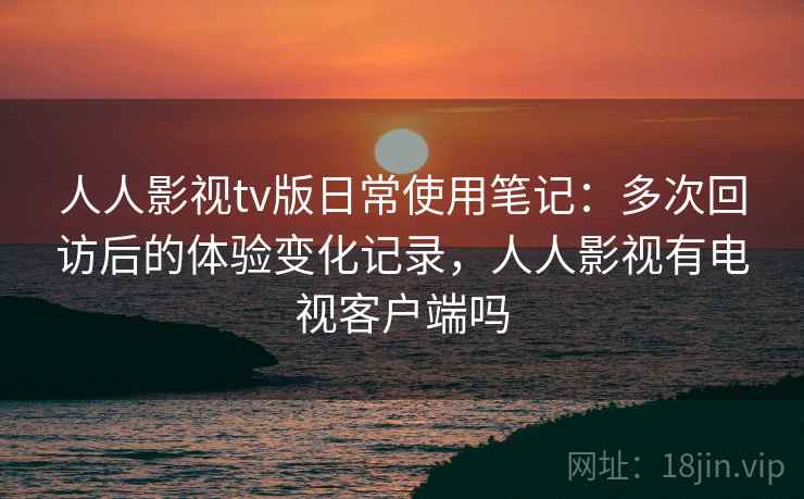 人人影视tv版日常使用笔记：多次回访后的体验变化记录，人人影视有电视客户端吗
