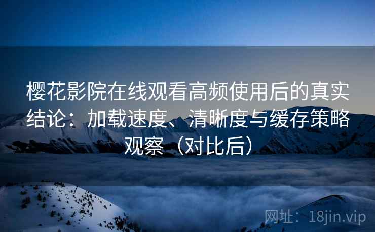 樱花影院在线观看高频使用后的真实结论：加载速度、清晰度与缓存策略观察（对比后）