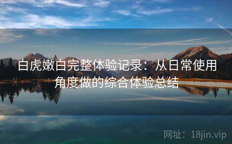 白虎嫩白完整体验记录:从日常使用角度做的综合体验总结 白虎嫩白完整体验记录:从日常使用角度做的综合体验总结