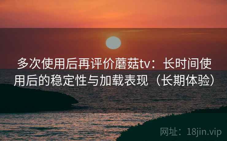 多次使用后再评价蘑菇tv：长时间使用后的稳定性与加载表现（长期体验）