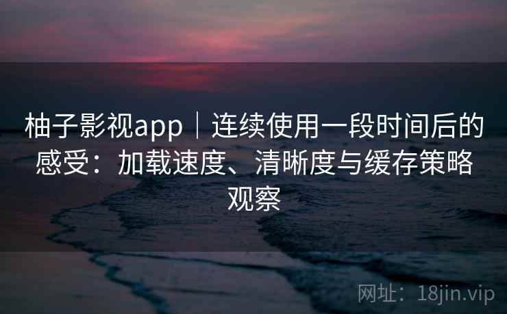 柚子影视app｜连续使用一段时间后的感受：加载速度、清晰度与缓存策略观察
