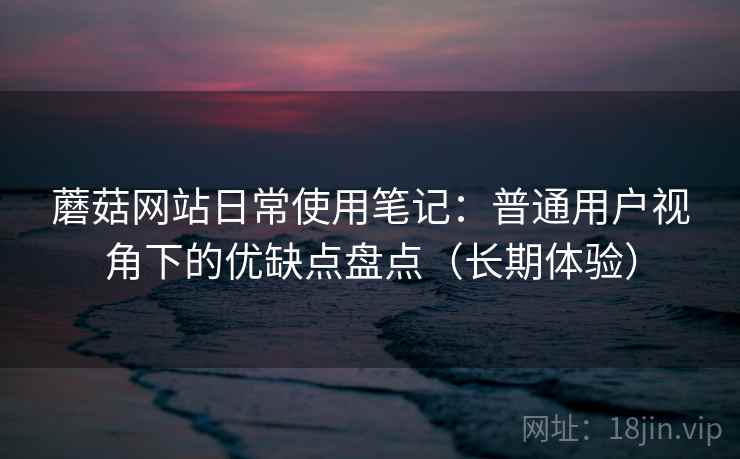 蘑菇网站日常使用笔记：普通用户视角下的优缺点盘点（长期体验）